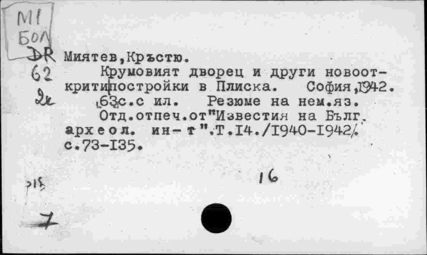 ﻿Миятев,Кръстю.
Крумовият дворец и други новоот-крити^іостройки в Плиска. София ,194-2.
L6^c.c ил. Резюме на нем.яз.
Отд.отпеч.от"Известия на Бълг.
арх е о л. ин - г ”.Т. 14./194-0-194-2^ с.73-135.